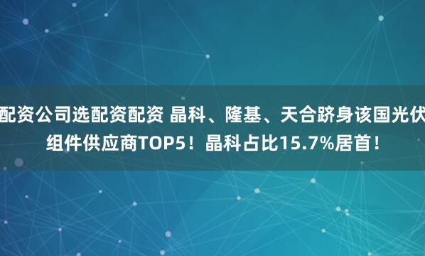 配资公司选配资配资 晶科、隆基、天合跻身该国光伏组件供应商TOP5！晶科占比15.7%居首！