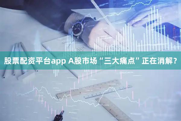 股票配资平台app A股市场“三大痛点”正在消解？