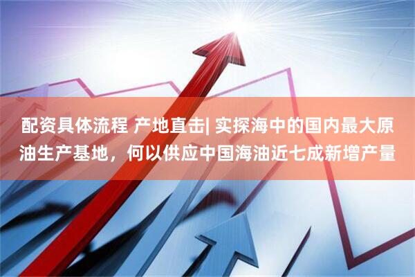 配资具体流程 产地直击| 实探海中的国内最大原油生产基地，何以供应中国海油近七成新增产量