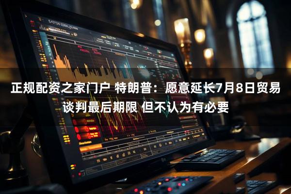 正规配资之家门户 特朗普：愿意延长7月8日贸易谈判最后期限 但不认为有必要