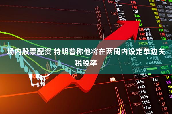 场内股票配资 特朗普称他将在两周内设定单边关税税率