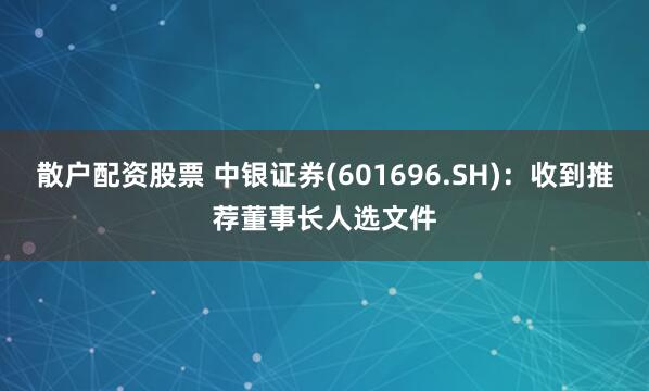 散户配资股票 中银证券(601696.SH)：收到推荐董事长人选文件