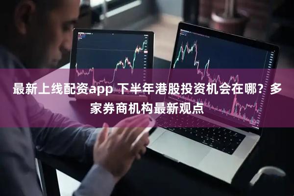 最新上线配资app 下半年港股投资机会在哪？多家券商机构最新观点