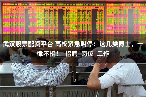 武汉股票配资平台 高校紧急叫停：这几类博士，一律不招！_招聘_岗位_工作