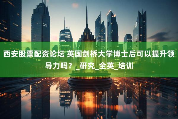 西安股票配资论坛 英国剑桥大学博士后可以提升领导力吗？_研究_全英_培训