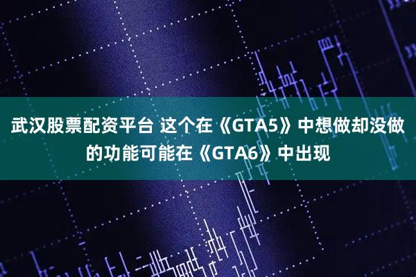 武汉股票配资平台 这个在《GTA5》中想做却没做的功能可能在《GTA6》中出现