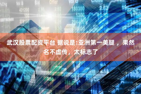 武汉股票配资平台 据说是:亚洲第一美腿 ，果然名不虚传，太标志了
