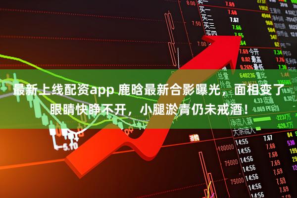 最新上线配资app 鹿晗最新合影曝光，面相变了眼睛快睁不开，小腿淤青仍未戒酒！
