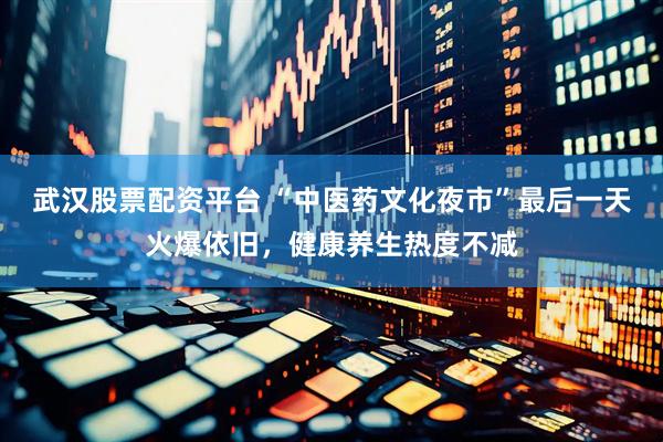 武汉股票配资平台 “中医药文化夜市”最后一天火爆依旧，健康养生热度不减