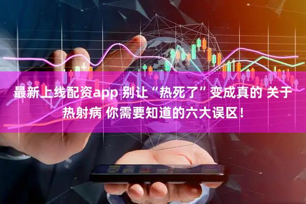 最新上线配资app 别让“热死了”变成真的 关于热射病 你需要知道的六大误区！
