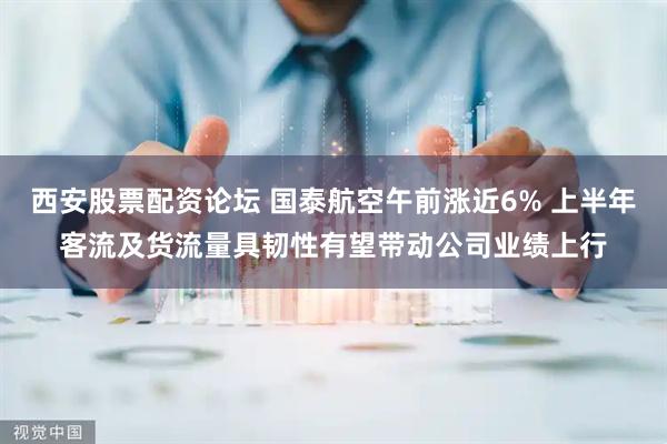 西安股票配资论坛 国泰航空午前涨近6% 上半年客流及货流量具韧性有望带动公司业绩上行