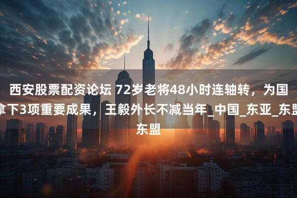 西安股票配资论坛 72岁老将48小时连轴转，为国拿下3项重要成果，王毅外长不减当年_中国_东亚_东盟