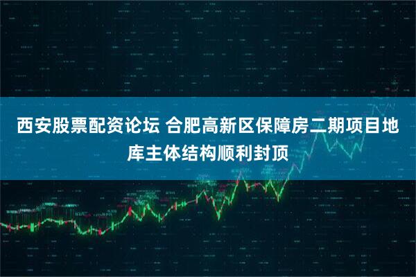 西安股票配资论坛 合肥高新区保障房二期项目地库主体结构顺利封顶