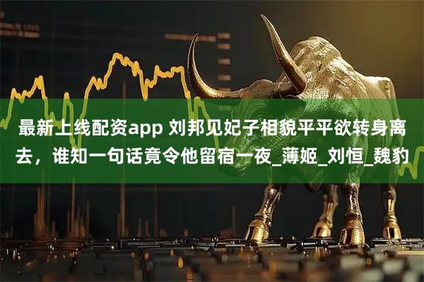最新上线配资app 刘邦见妃子相貌平平欲转身离去，谁知一句话竟令他留宿一夜_薄姬_刘恒_魏豹