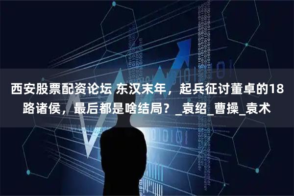 西安股票配资论坛 东汉末年，起兵征讨董卓的18路诸侯，最后都是啥结局？_袁绍_曹操_袁术