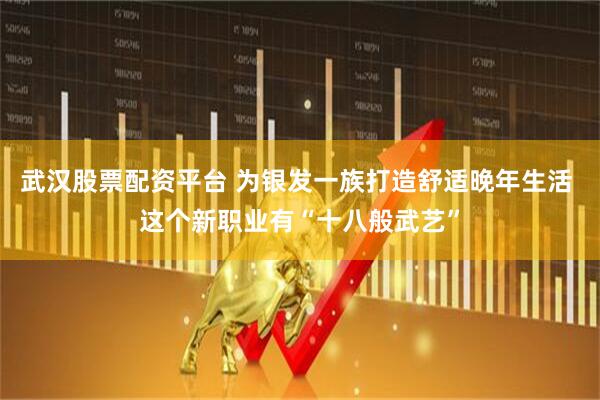 武汉股票配资平台 为银发一族打造舒适晚年生活 这个新职业有“十八般武艺”