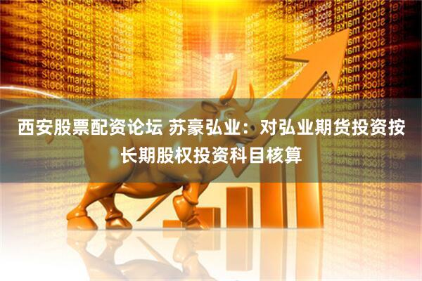 西安股票配资论坛 苏豪弘业：对弘业期货投资按长期股权投资科目核算