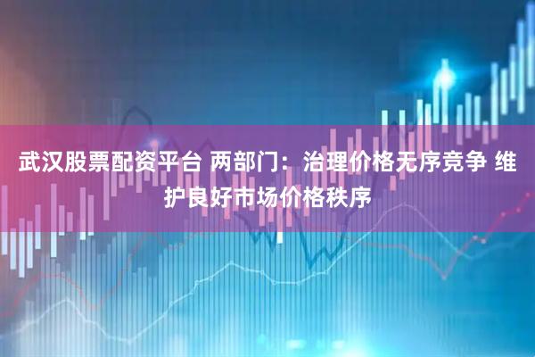 武汉股票配资平台 两部门：治理价格无序竞争 维护良好市场价格秩序