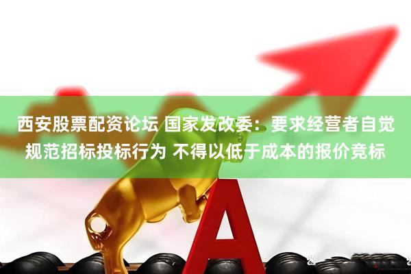 西安股票配资论坛 国家发改委：要求经营者自觉规范招标投标行为 不得以低于成本的报价竞标