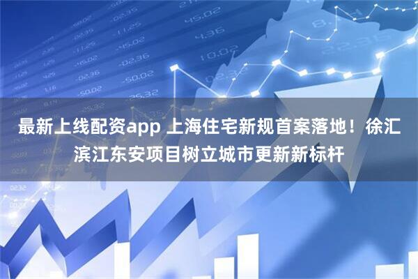 最新上线配资app 上海住宅新规首案落地！徐汇滨江东安项目树立城市更新新标杆