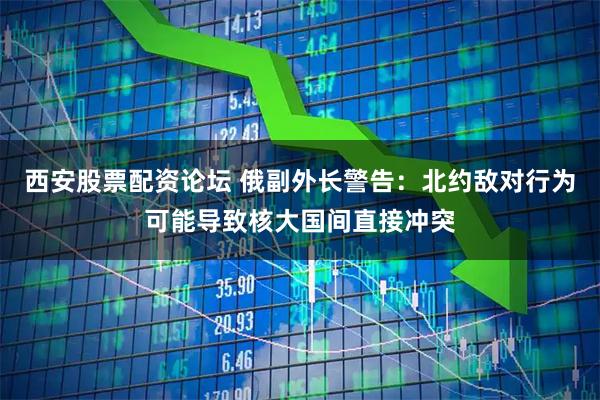 西安股票配资论坛 俄副外长警告:北约敌对行为可能导致核大国间直接冲突