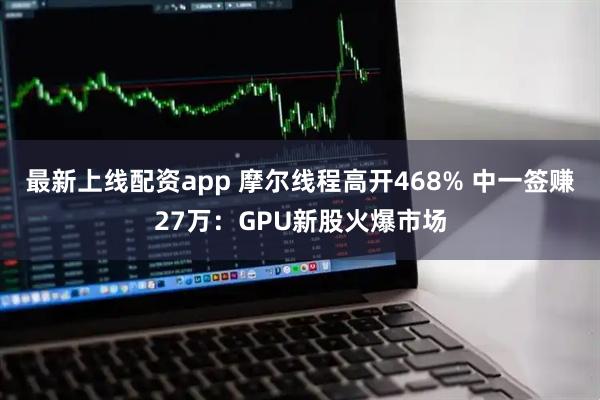 最新上线配资app 摩尔线程高开468% 中一签赚27万：GPU新股火爆市场