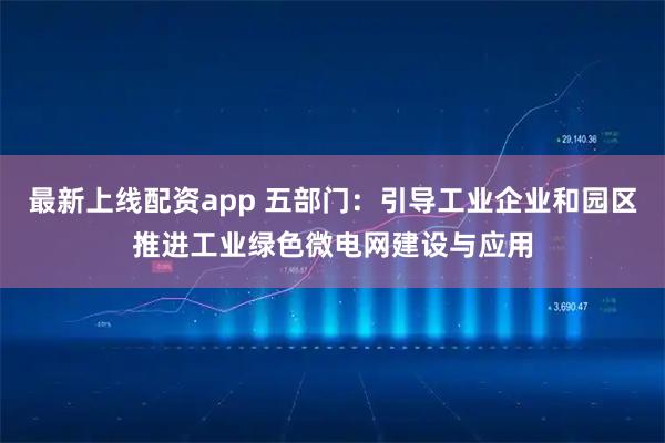 最新上线配资app 五部门：引导工业企业和园区推进工业绿色微电网建设与应用
