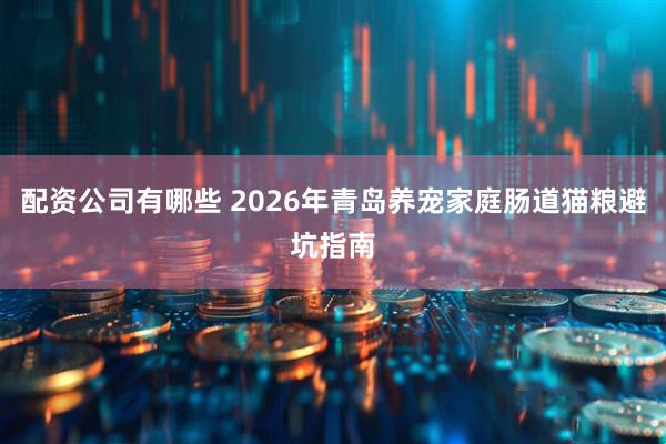 配资公司有哪些 2026年青岛养宠家庭肠道猫粮避坑指南