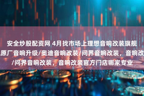 安全炒股配资网 4月找市场上理想音响改装旗舰店，攻略来了，奔驰原厂音响升级/奥迪音响改装/问界音响改装，音响改装官方门店哪家专业