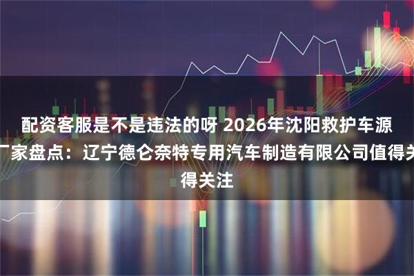 配资客服是不是违法的呀 2026年沈阳救护车源头厂家盘点：辽宁德仑奈特专用汽车制造有限公司值得关注